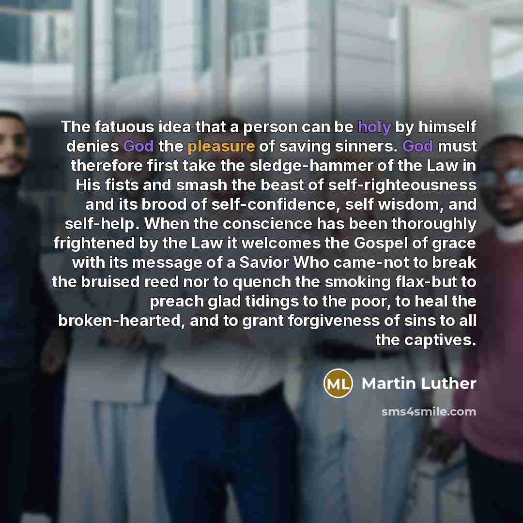 “The fatuous idea that a person can be holy by himself denies God the pleasure of saving sinners. God must therefore first take the sledge-hammer of the Law in His fists and smash the beast of self-righteousness and its brood of self-confidence, self wisdom, and self-help. When the conscience has…” quote by Martin Luther
