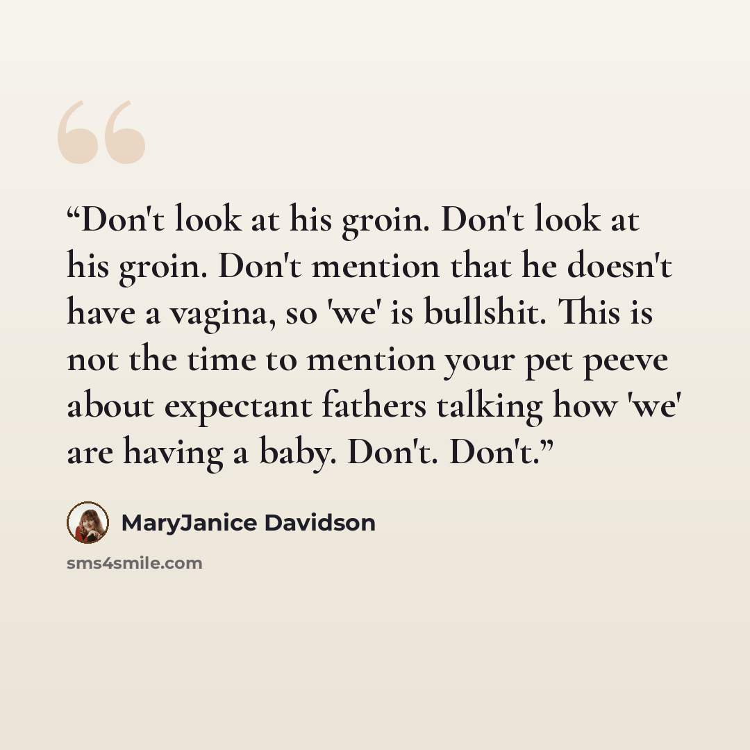 “Don't look at his groin. Don't look at his groin. Don't mention that he doesn't have a vagina, so 'we' is bullshit. This is not the time to mention your pet peeve about expectant fathers talking how 'we' are having a baby. Don't. Don't.” quote by MaryJanice Davidson