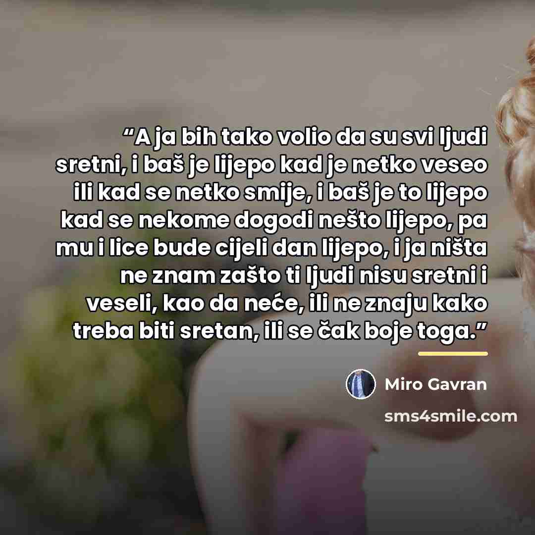 “A ja bih tako volio da su svi ljudi sretni, i baš je lijepo kad je netko veseo ili kad se netko smije, i baš je to lijepo kad se nekome dogodi nešto lijepo, pa mu i lice bude cijeli dan lijepo, i ja ništa ne znam zašto ti ljudi nisu sretni i veseli, kao da neće, ili ne znaju kako treba biti…” quote by Miro Gavran