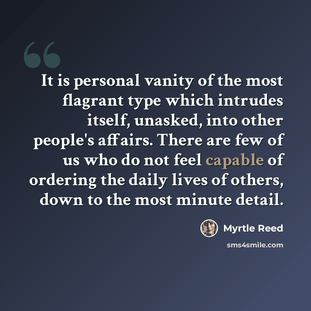 “It is personal vanity of the most flagrant type which intrudes itself, unasked, into other people's affairs. There are few of us who do not feel capable of ordering the daily lives of others, down to the most minute detail.” quote by Myrtle Reed