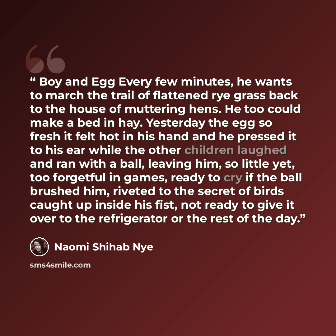 “Boy and Egg Every few minutes, he wants to march the trail of flattened rye grass back to the house of muttering hens. He too could make a bed in hay. Yesterday the egg so fresh it felt hot in his hand and he pressed it to his ear while the other children laughed and ran with a ball, leaving him…” quote by Naomi Shihab Nye