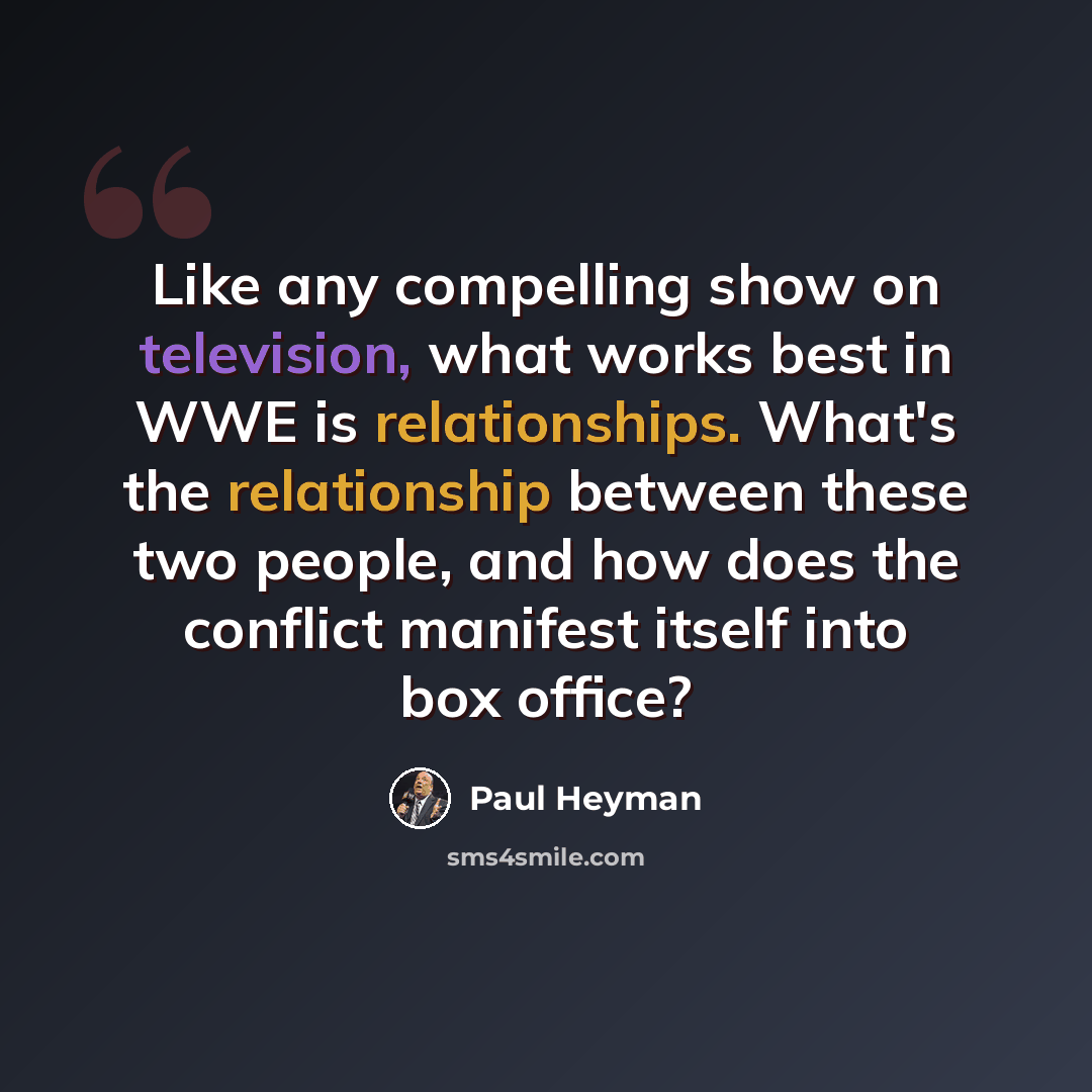 “Like any compelling show on television, what works best in WWE is relationships. What's the relationship between these two people, and how does the conflict manifest itself into box office?” quote by Paul Heyman