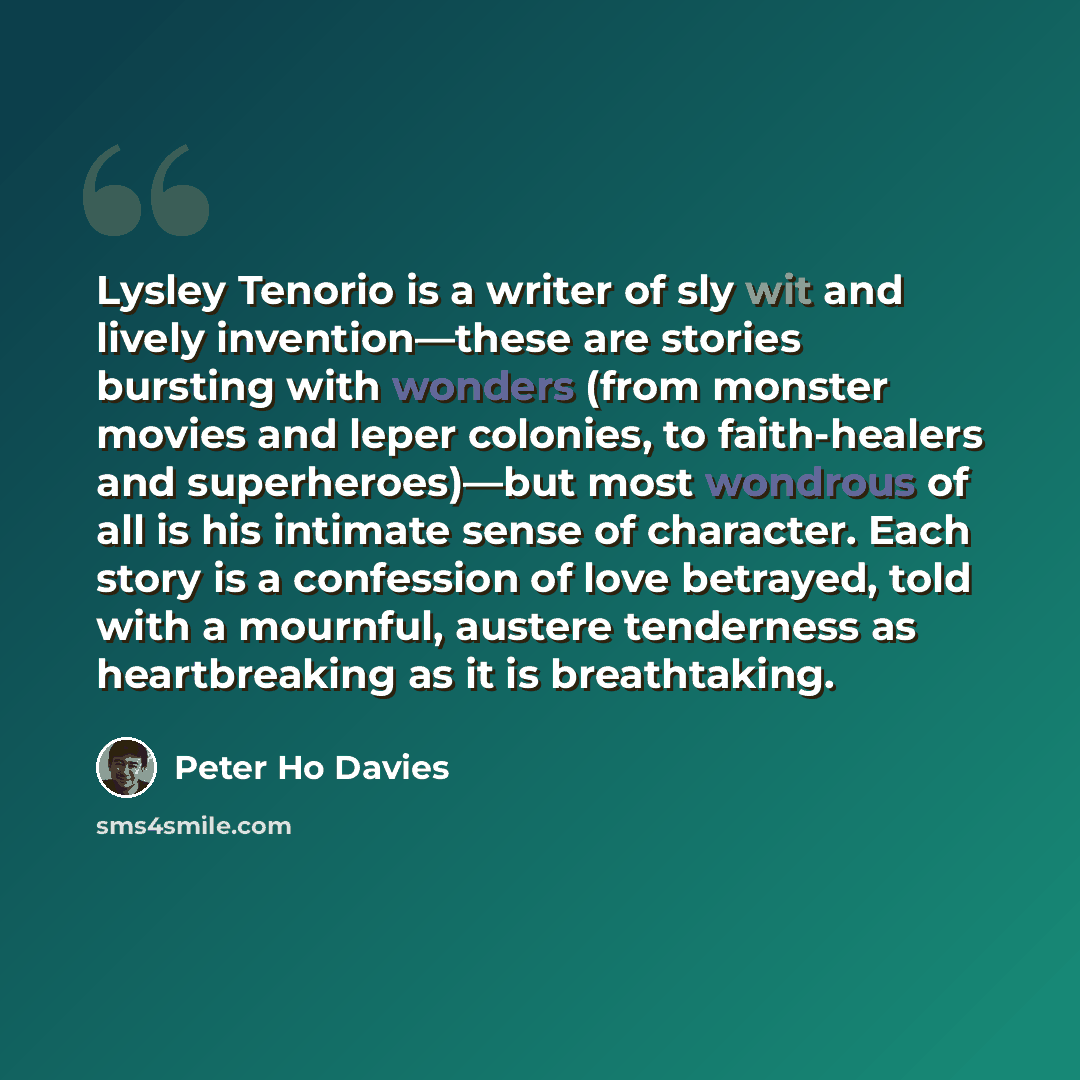 “Lysley Tenorio is a writer of sly wit and lively invention—these are stories bursting with wonders (from monster movies and leper colonies, to faith-healers and superheroes)—but most wondrous of all is his intimate sense of character. Each story is a confession of love betrayed, told with a…” quote by Peter Ho Davies