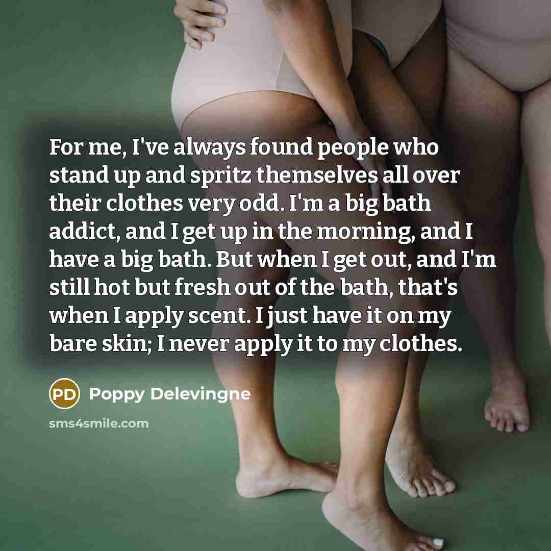 “For me, I've always found people who stand up and spritz themselves all over their clothes very odd. I'm a big bath addict, and I get up in the morning, and I have a big bath. But when I get out, and I'm still hot but fresh out of the bath, that's when I apply scent. I just have it on my bare…” quote by Poppy Delevingne