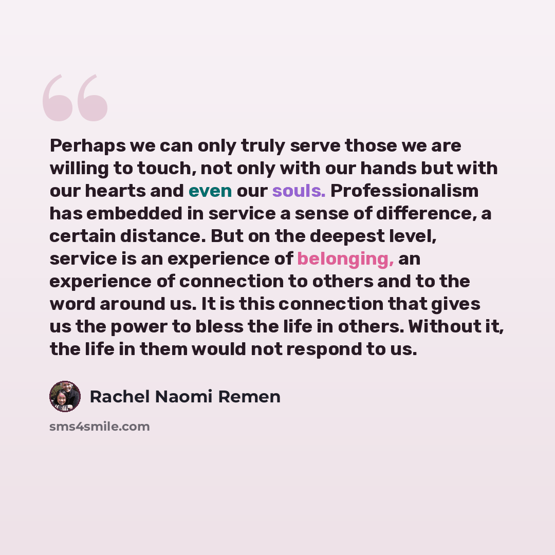 “Perhaps we can only truly serve those we are willing to touch, not only with our hands but with our hearts and even our souls. Professionalism has embedded in service a sense of difference, a certain distance. But on the deepest level, service is an experience of belonging, an experience of…” quote by Rachel Naomi Remen