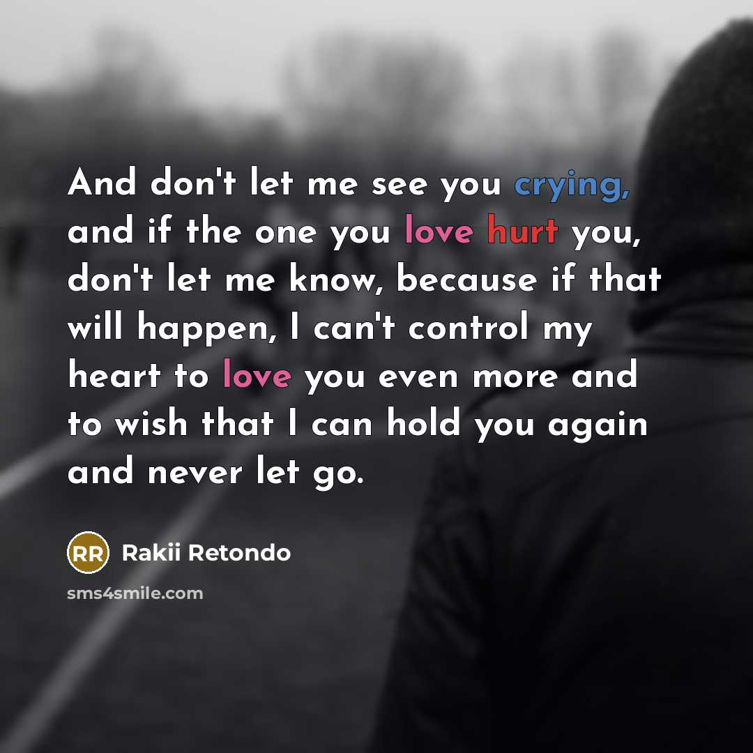 “And don't let me see you crying, and if the one you love hurt you, don't let me know, because if that will happen, I can't control my heart to love you even more and to wish that I can hold you again and never let go.” quote by Rakii Retondo