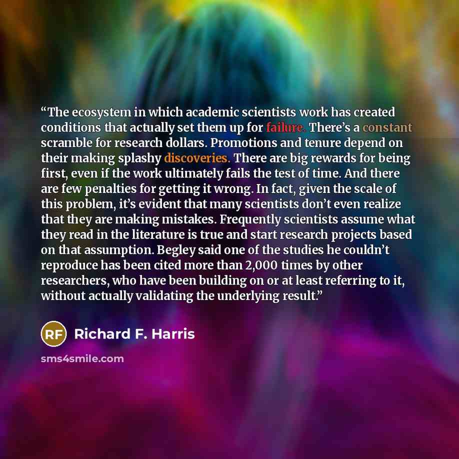 “The ecosystem in which academic scientists work has created conditions that actually set them up for failure. There’s a constant scramble for research dollars. Promotions and tenure depend on their making splashy discoveries. There are big rewards for being first, even if the work ultimately fails…” quote by Richard F. Harris