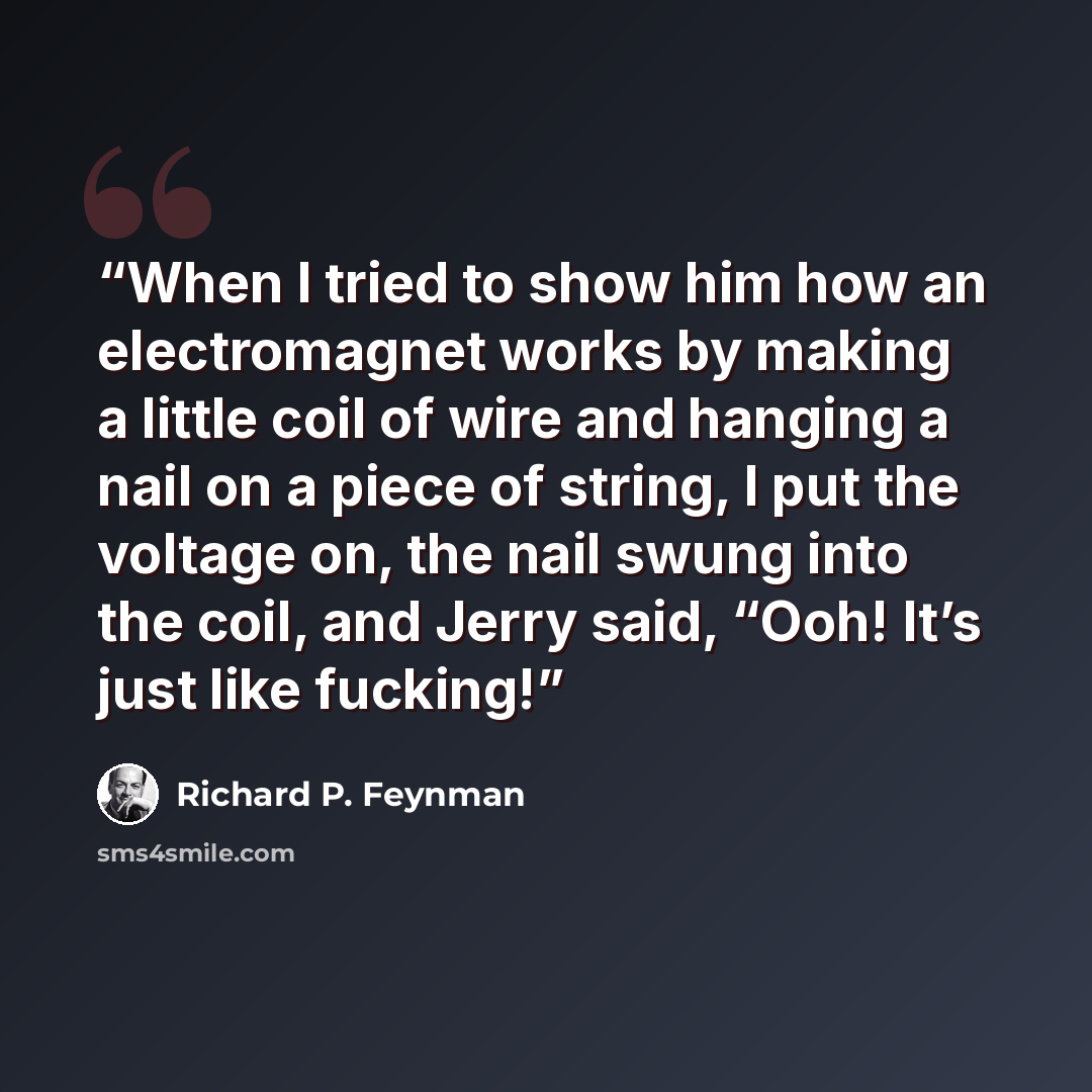 “When I tried to show him how an electromagnet works by making a little coil of wire and hanging a nail on a piece of string, I put the voltage on, the nail swung into the coil, and Jerry said, “Ooh! It’s just like fucking!” quote by Richard P. Feynman