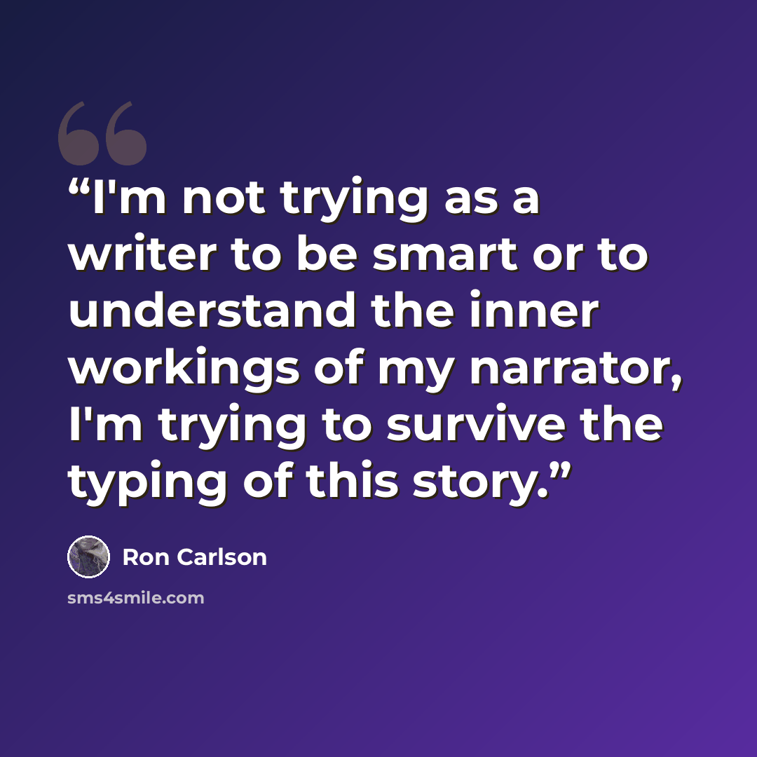 “I'm not trying as a writer to be smart or to understand the inner workings of my narrator, I'm trying to survive the typing of this story.” quote by Ron Carlson