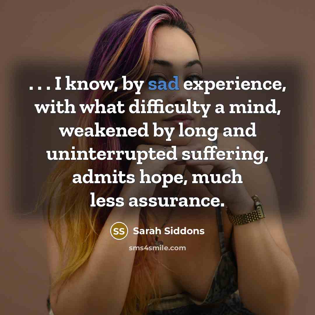 “. . . I know, by sad experience, with what difficulty a mind, weakened by long and uninterrupted suffering, admits hope, much less assurance.” quote by Sarah Siddons