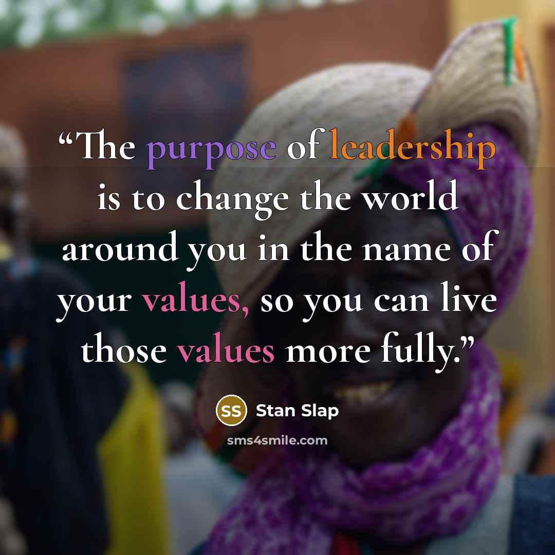 “The purpose of leadership is to change the world around you in the name of your values, so you can live those values more fully.” quote by Stan Slap