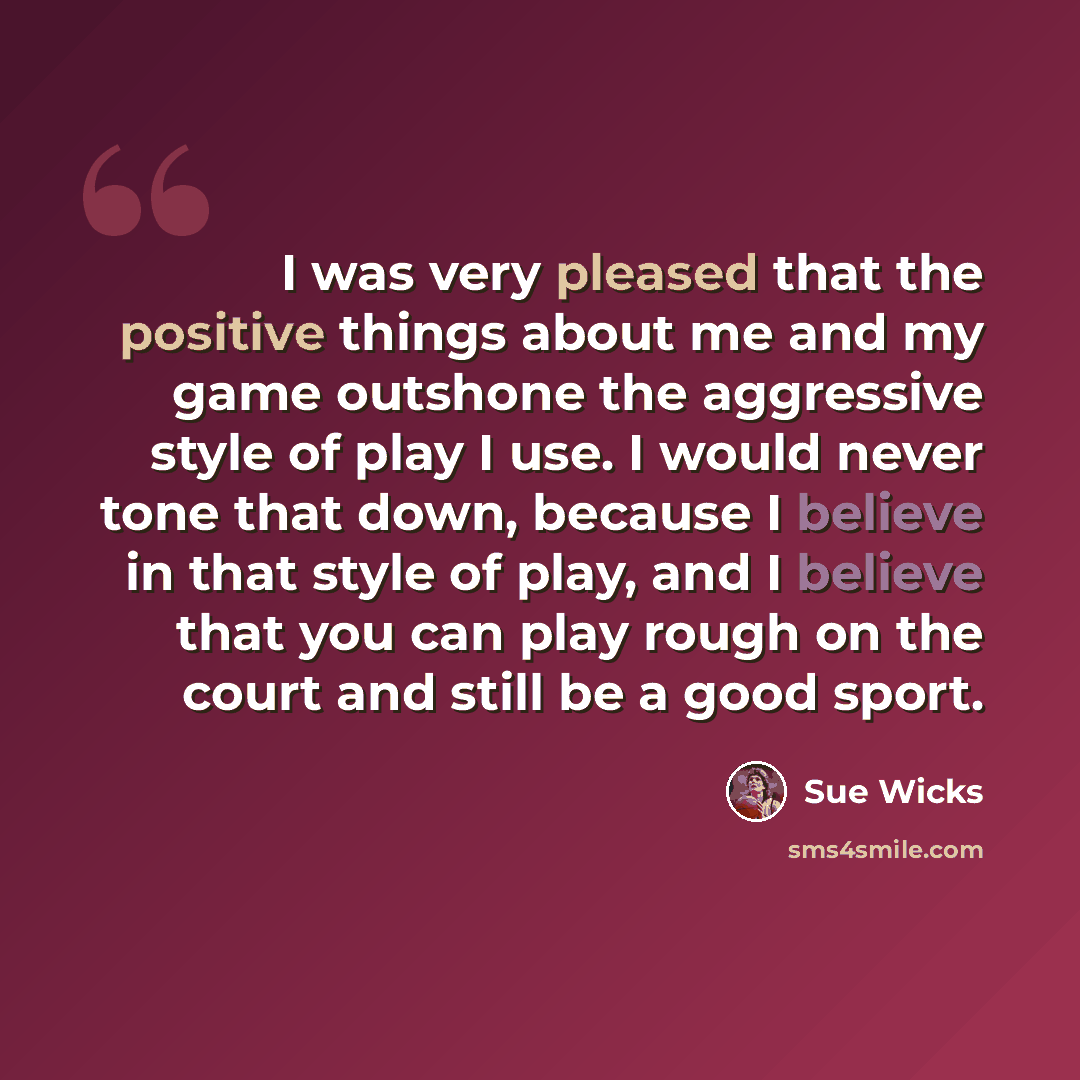 “I was very pleased that the positive things about me and my game outshone the aggressive style of play I use. I would never tone that down, because I believe in that style of play, and I believe that you can play rough on the court and still be a good sport.” quote by Sue Wicks