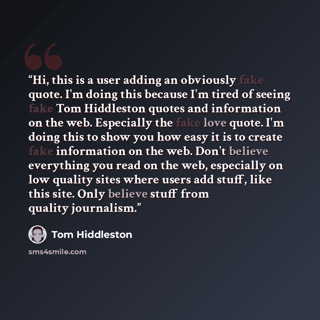 “Hi, this is a user adding an obviously fake quote. I'm doing this because I'm tired of seeing fake Tom Hiddleston quotes and information on the web. Especially the fake love quote. I'm doing this to show you how easy it is to create fake information on the web. Don't believe everything you read on…” quote by tom hiddleston