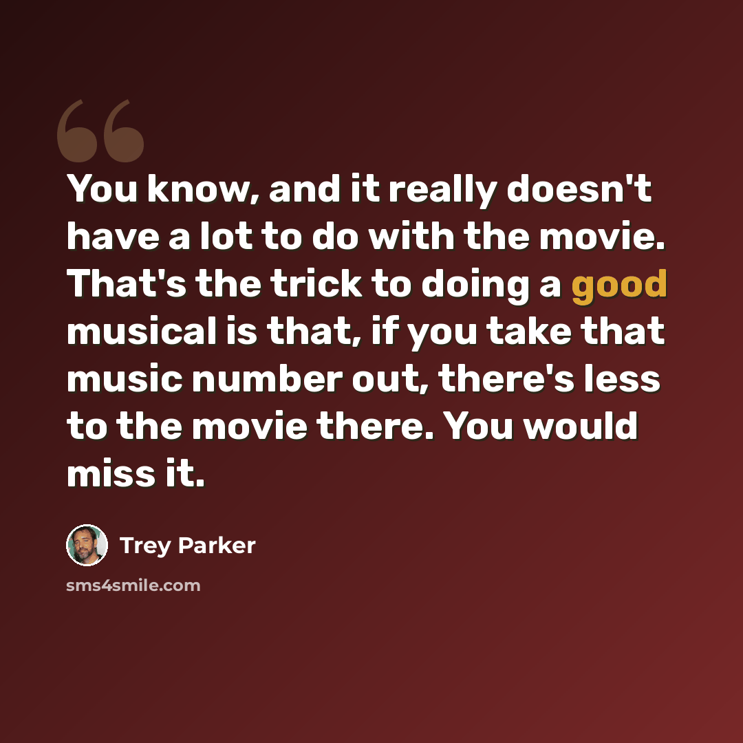“You know, and it really doesn't have a lot to do with the movie. That's the trick to doing a good musical is that, if you take that music number out, there's less to the movie there. You would miss it.” quote by Trey Parker