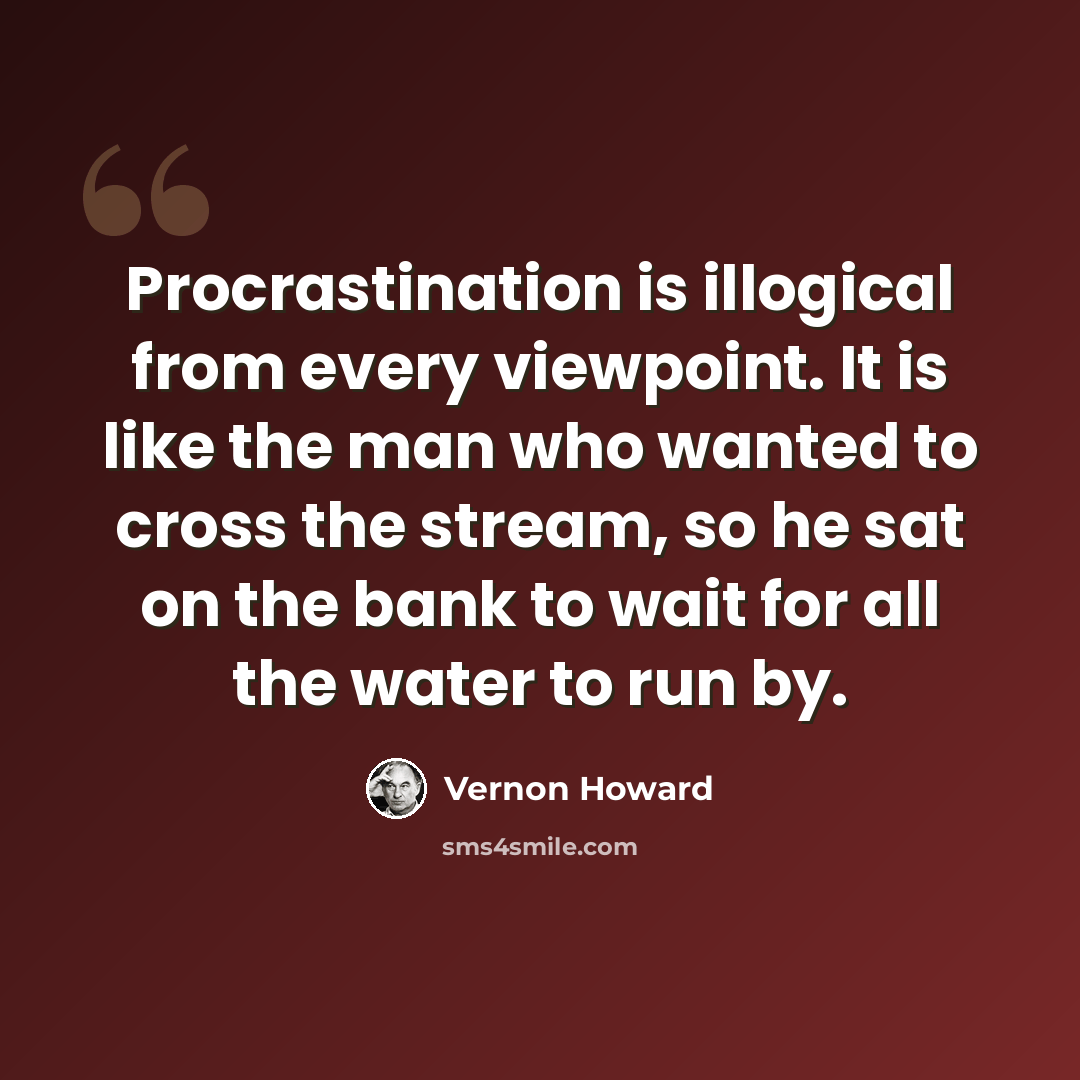 “Procrastination is illogical from every viewpoint. It is like the man who wanted to cross the stream, so he sat on the bank to wait for all the water to run by.” quote by Vernon Howard