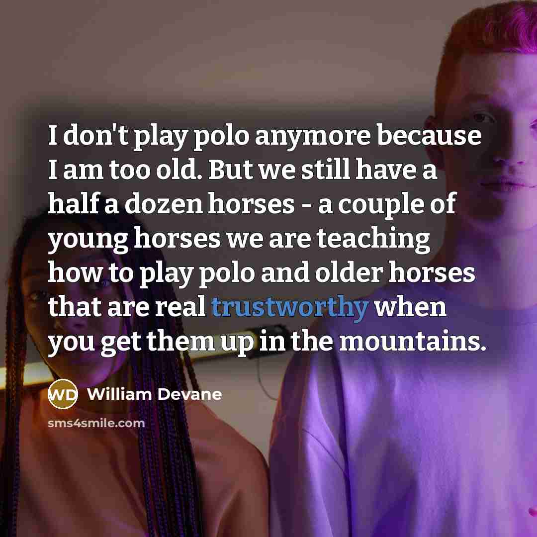 “I don't play polo anymore because I am too old. But we still have a half a dozen horses - a couple of young horses we are teaching how to play polo and older horses that are real trustworthy when you get them up in the mountains.” quote by William Devane