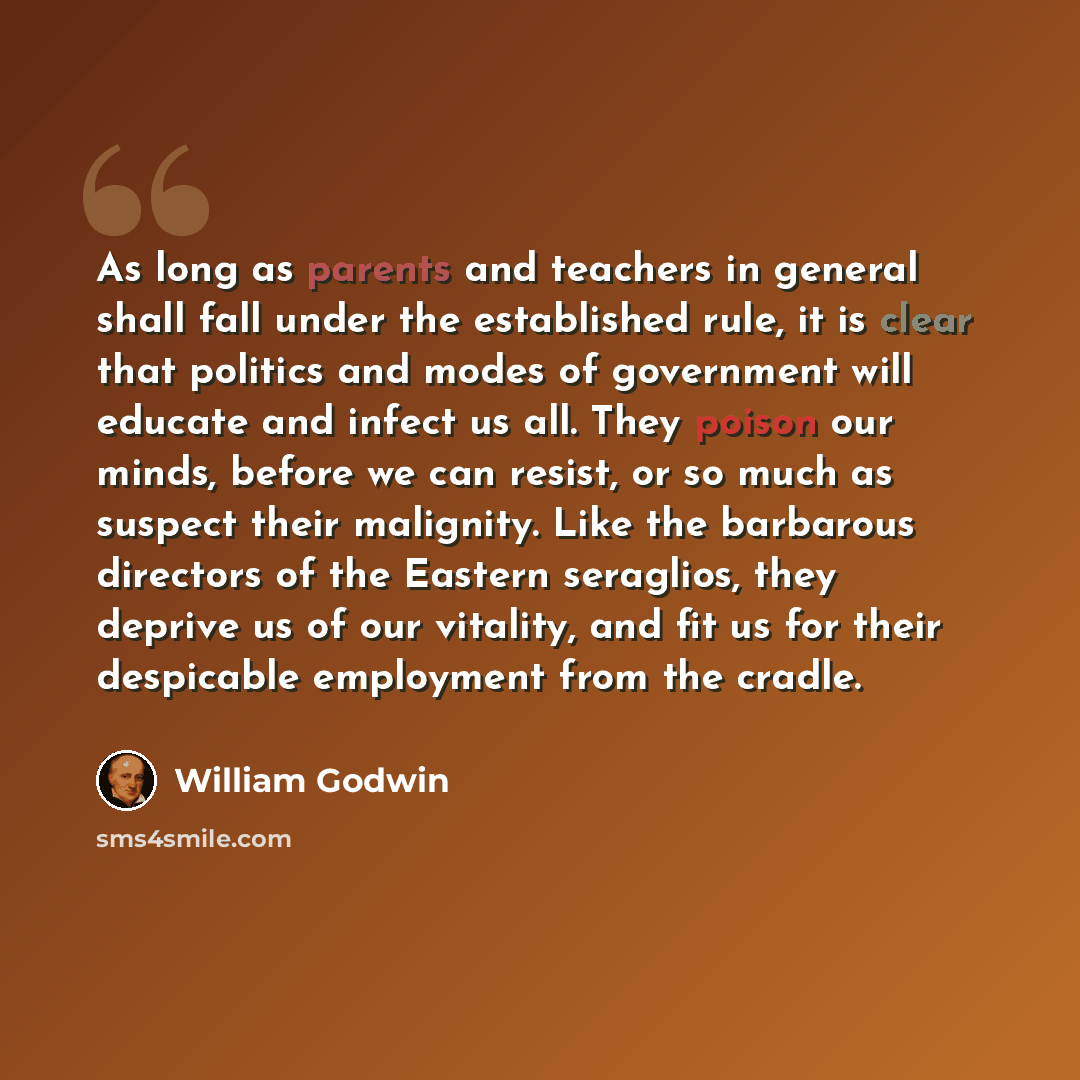 “As long as parents and teachers in general shall fall under the established rule, it is clear that politics and modes of government will educate and infect us all. They poison our minds, before we can resist, or so much as suspect their malignity. Like the barbarous directors of the Eastern…” quote by William Godwin