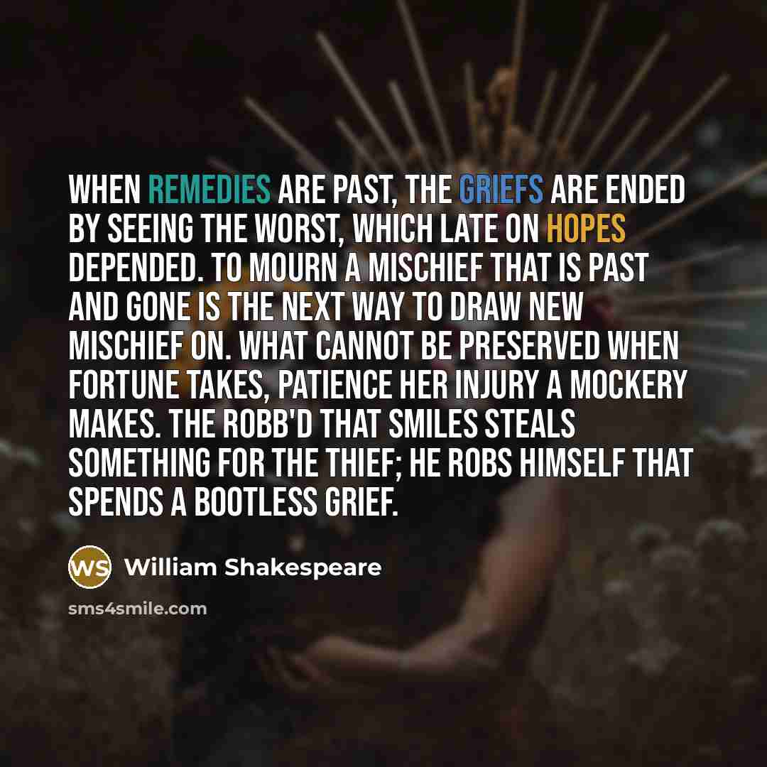 “When remedies are past, the griefs are ended By seeing the worst, which late on hopes depended. To mourn a mischief that is past and gone Is the next way to draw new mischief on. What cannot be preserved when fortune takes, Patience her injury a mockery makes. The robb'd that smiles steals…” quote by William Shakespeare