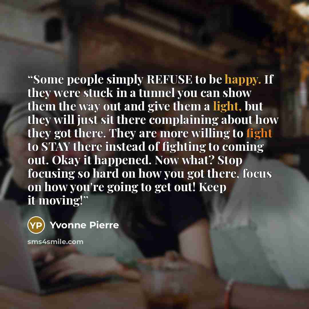 “Some people simply REFUSE to be happy. If they were stuck in a tunnel you can show them the way out and give them a light, but they will just sit there complaining about how they got there. They are more willing to fight to STAY there instead of fighting to coming out. Okay it happened. Now what?…” quote by Yvonne Pierre