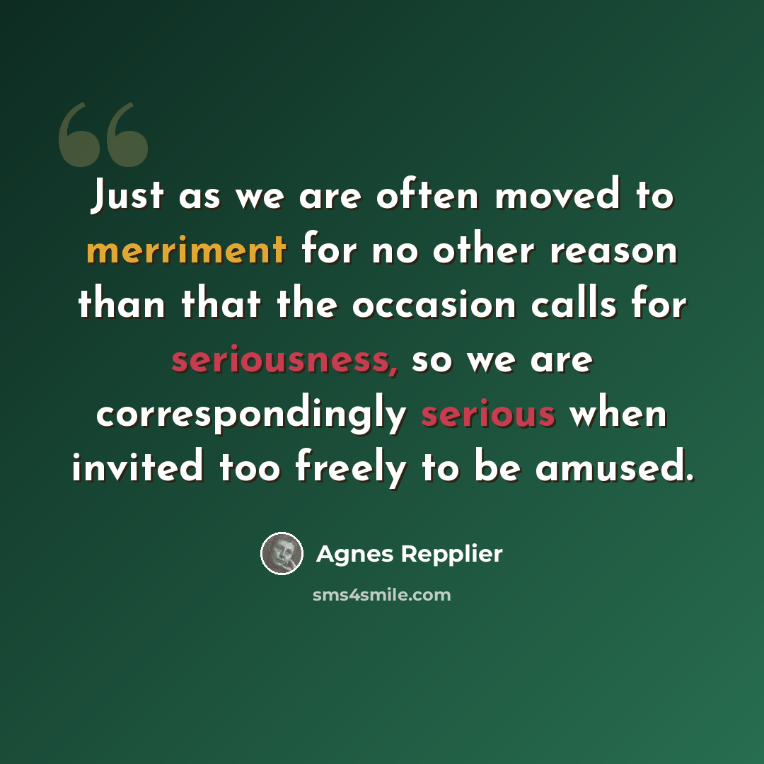 “Just as we are often moved to merriment for no other reason than that the occasion calls for seriousness, so we are correspondingly serious when invited too freely to be amused.” quote by Agnes Repplier
