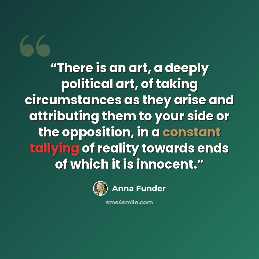 “There is an art, a deeply political art, of taking circumstances as they arise and attributing them to your side or the opposition, in a constant tallying of reality towards ends of which it is innocent.” quote by Anna Funder