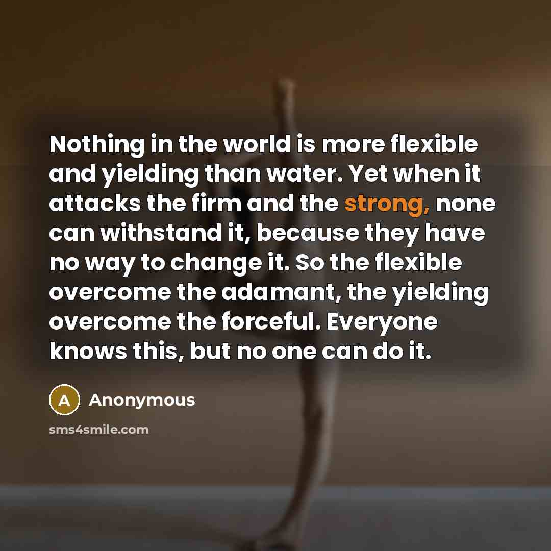 “Nothing in the world is more flexible and yielding than water. Yet when it attacks the firm and the strong, none can withstand it, because they have no way to change it. So the flexible overcome the adamant, the yielding overcome the forceful. Everyone knows this, but no one can do it.” quote by Anonymous