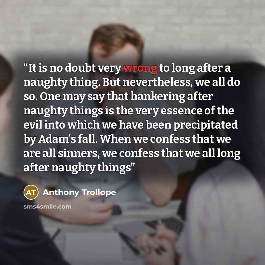 “It is no doubt very wrong to long after a naughty thing. But nevertheless, we all do so. One may say that hankering after naughty things is the very essence of the evil into which we have been precipitated by Adam's fall. When we confess that we are all sinners, we confess that we all long after…” quote by Anthony Trollope