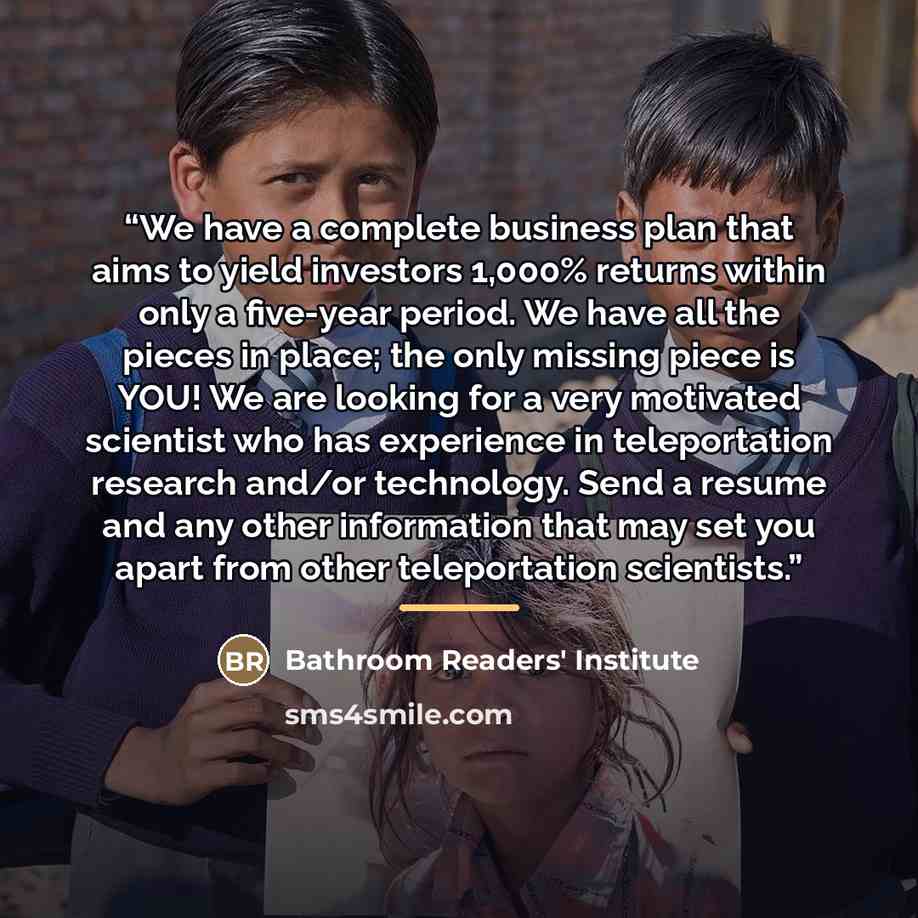 “We have a complete business plan that aims to yield investors 1,000% returns within only a five-year period. We have all the pieces in place; the only missing piece is YOU! We are looking for a very motivated scientist who has experience in teleportation research and/or technology. Send a resume…” quote by Bathroom Readers' Institute