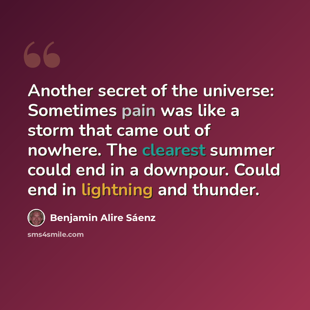 “Another secret of the universe: Sometimes pain was like a storm that came out of nowhere. The clearest summer could end in a downpour. Could end in lightning and thunder.” quote by Benjamin Alire Saenz