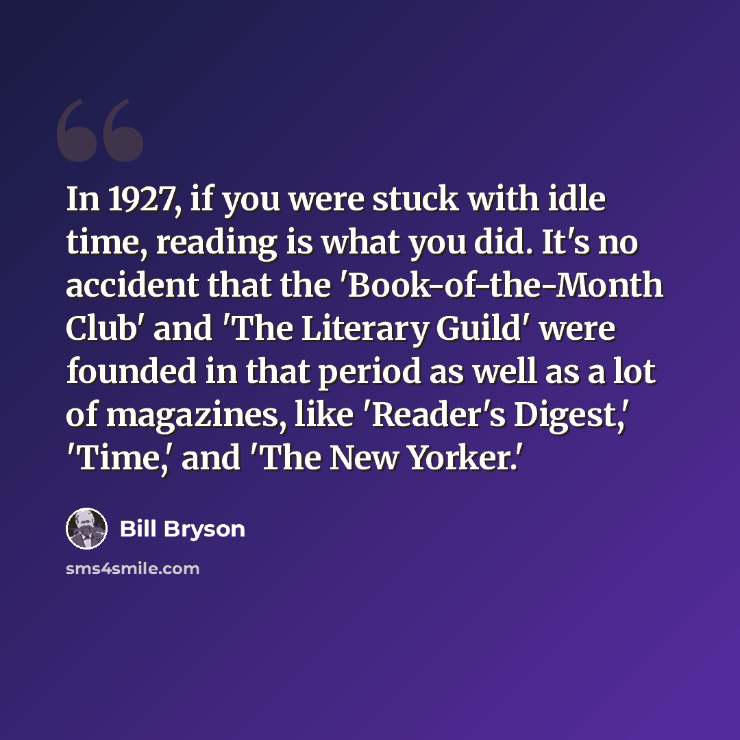 “In 1927, if you were stuck with idle time, reading is what you did. It's no accident that the 'Book-of-the-Month Club' and 'The Literary Guild' were founded in that period as well as a lot of magazines, like 'Reader's Digest,' 'Time,' and 'The New Yorker.'” quote by Bill Bryson