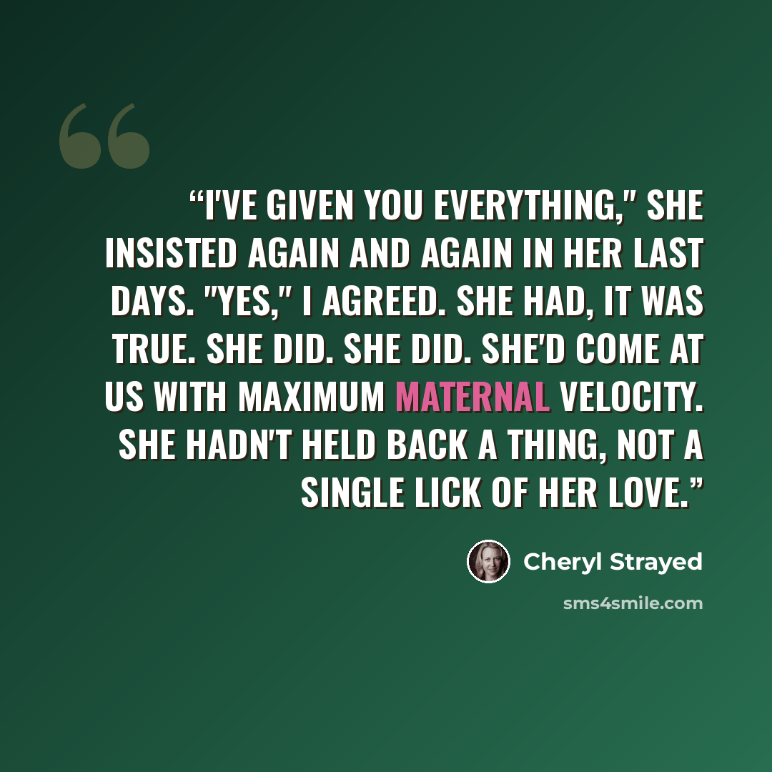 “I've given you everything," she insisted again and again in her last days. "Yes," I agreed. She had, it was true. She did. She did. She'd come at us with maximum maternal velocity. She hadn't held back a thing, not a single lick of her love.” quote by Cheryl Strayed