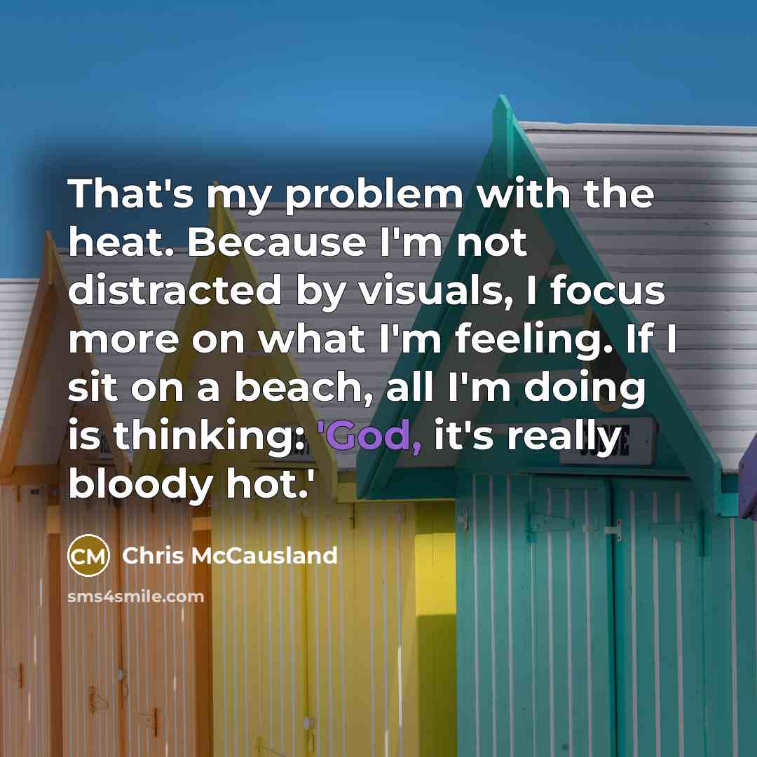 “That's my problem with the heat. Because I'm not distracted by visuals, I focus more on what I'm feeling. If I sit on a beach, all I'm doing is thinking: 'God, it's really bloody hot.'” quote by Chris McCausland