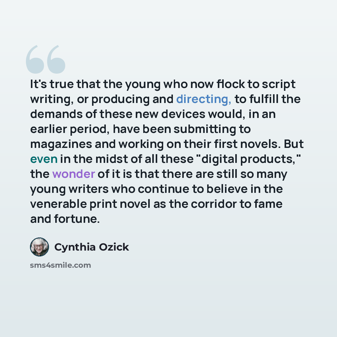 “It's true that the young who now flock to script writing, or producing and directing, to fulfill the demands of these new devices would, in an earlier period, have been submitting to magazines and working on their first novels. But even in the midst of all these "digital products," the wonder of…” quote by Cynthia Ozick