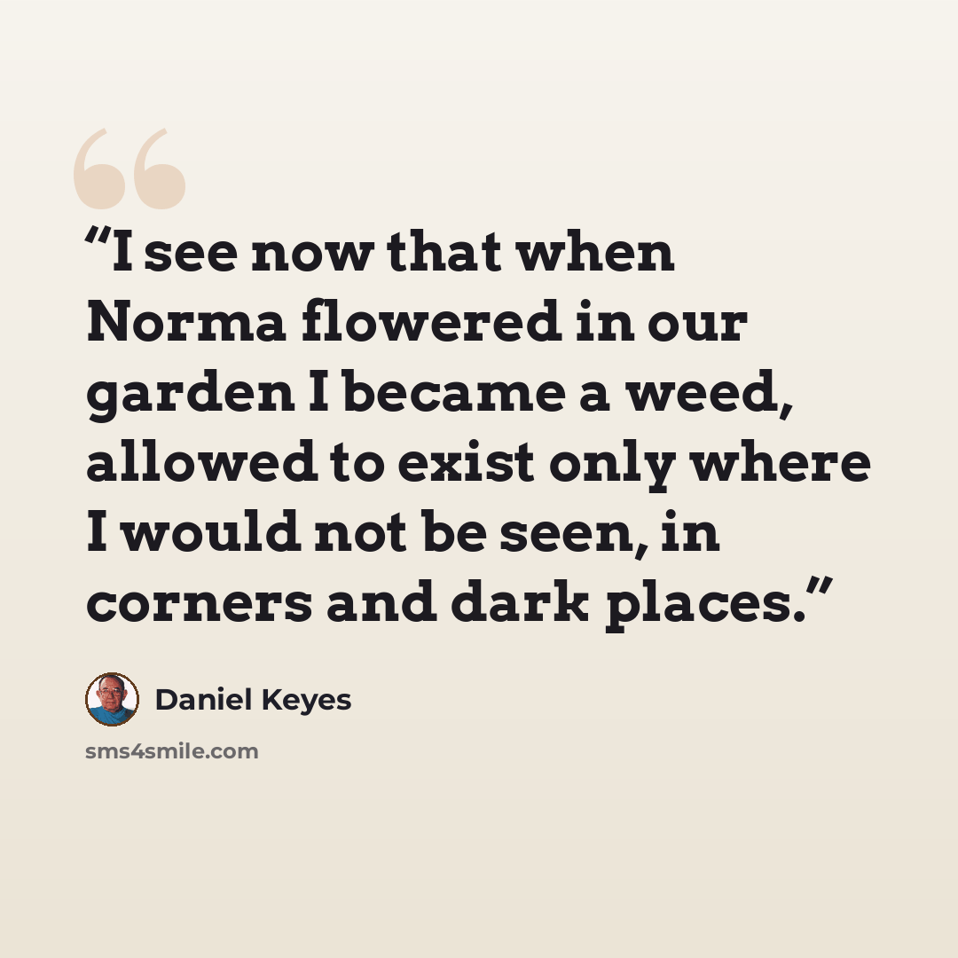 “I see now that when Norma flowered in our garden I became a weed, allowed to exist only where I would not be seen, in corners and dark places.” quote by Daniel Keyes