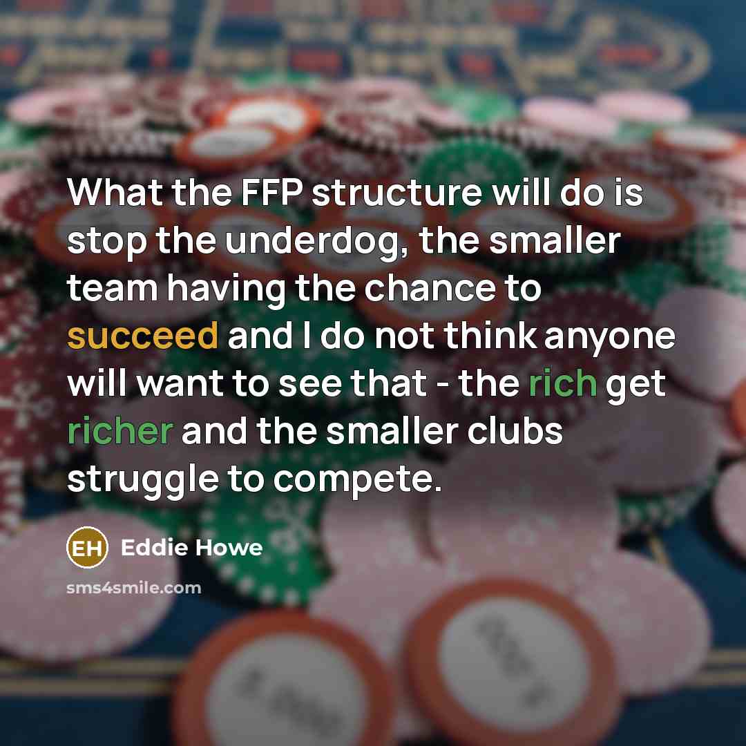 “What the FFP structure will do is stop the underdog, the smaller team having the chance to succeed and I do not think anyone will want to see that - the rich get richer and the smaller clubs struggle to compete.” quote by Eddie Howe