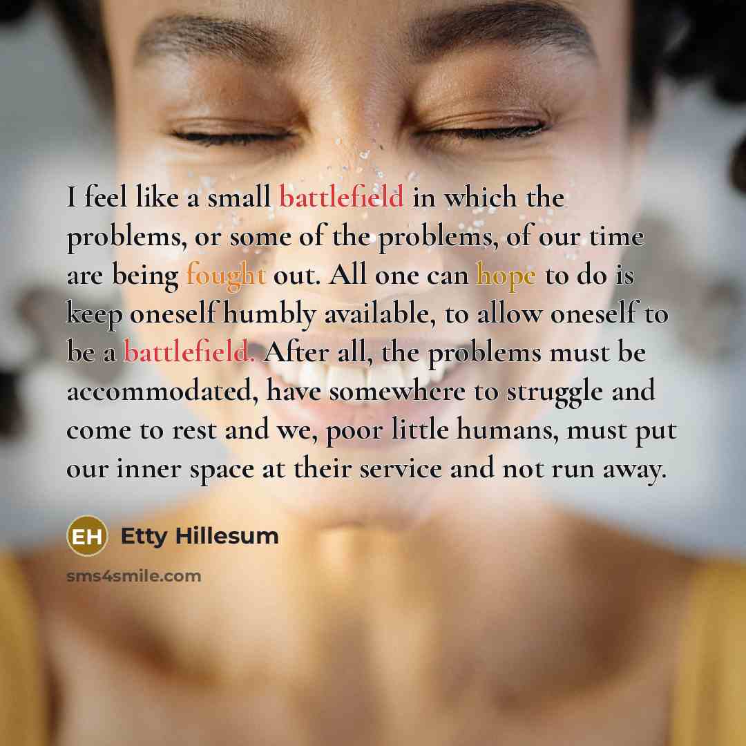 “I feel like a small battlefield in which the problems, or some of the problems, of our time are being fought out. All one can hope to do is keep oneself humbly available, to allow oneself to be a battlefield. After all, the problems must be accommodated, have somewhere to struggle and come to rest…” quote by Etty Hillesum
