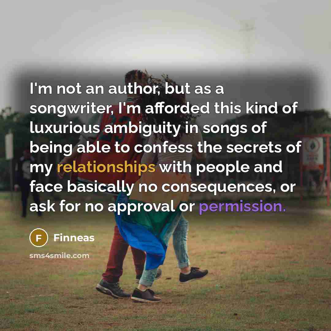 “I'm not an author, but as a songwriter, I'm afforded this kind of luxurious ambiguity in songs of being able to confess the secrets of my relationships with people and face basically no consequences, or ask for no approval or permission.” quote by Finneas