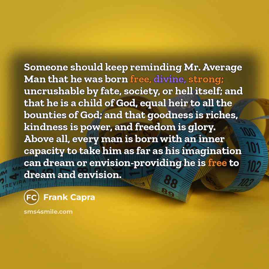 “Someone should keep reminding Mr. Average Man that he was born free, divine, strong; uncrushable by fate, society, or hell itself; and that he is a child of God, equal heir to all the bounties of God; and that goodness is riches, kindness is power, and freedom is glory. Above all, every man is…” quote by Frank Capra