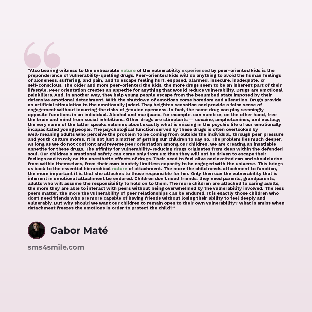 “Also bearing witness to the unbearable nature of the vulnerability experienced by peer-oriented kids is the preponderance of vulnerability-quelling drugs. Peer-oriented kids will do anything to avoid the human feelings of aloneness, suffering, and pain, and to escape feeling hurt, exposed…” quote by Gabor Maté
