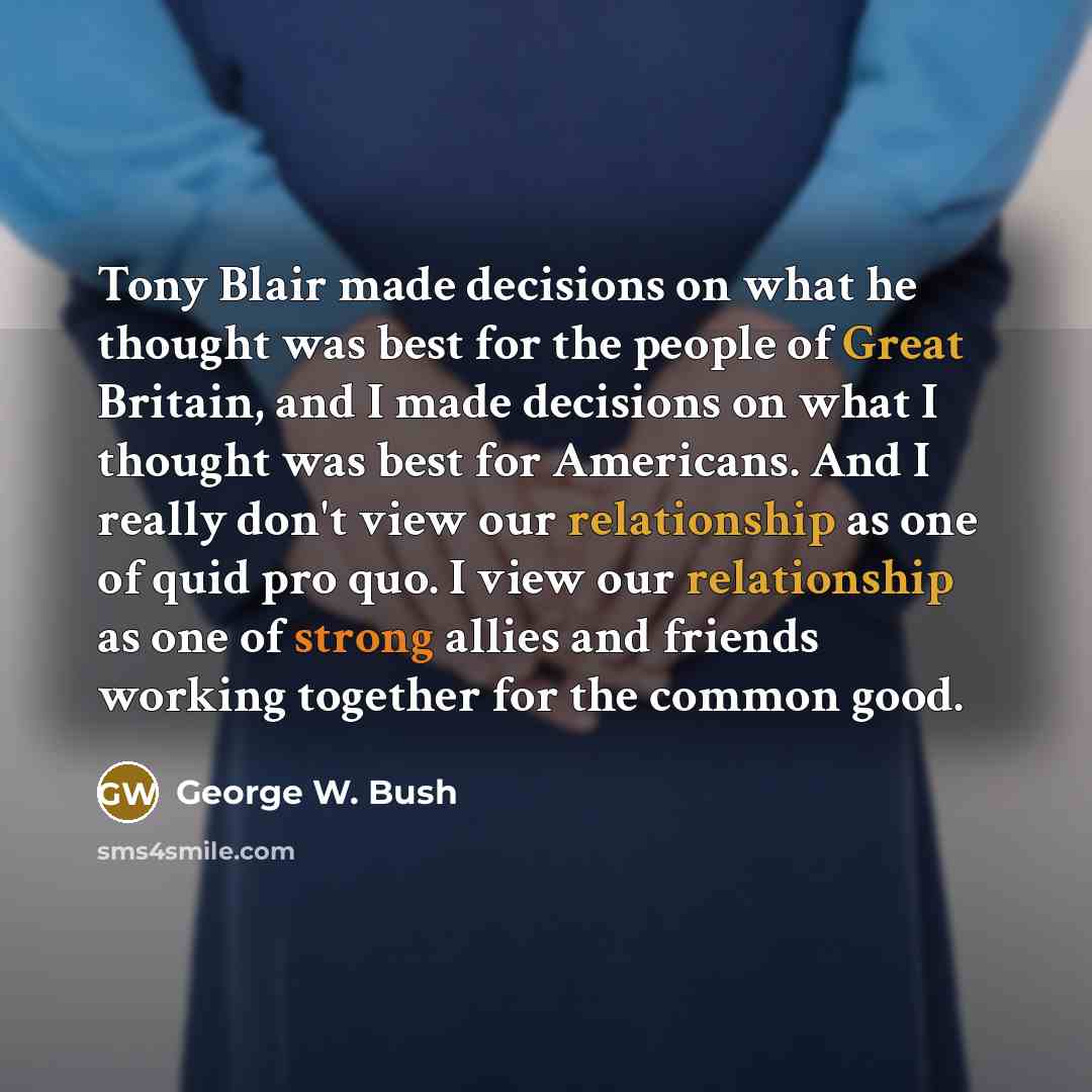 “Tony Blair made decisions on what he thought was best for the people of Great Britain, and I made decisions on what I thought was best for Americans. And I really don't view our relationship as one of quid pro quo. I view our relationship as one of strong allies and friends working together for…” quote by George W. Bush