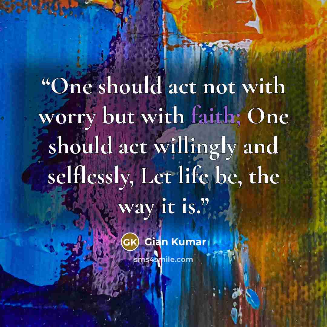 “One should act not with worry but with faith; One should act willingly and selflessly, Let life be, the way it is.” quote by Gian Kumar