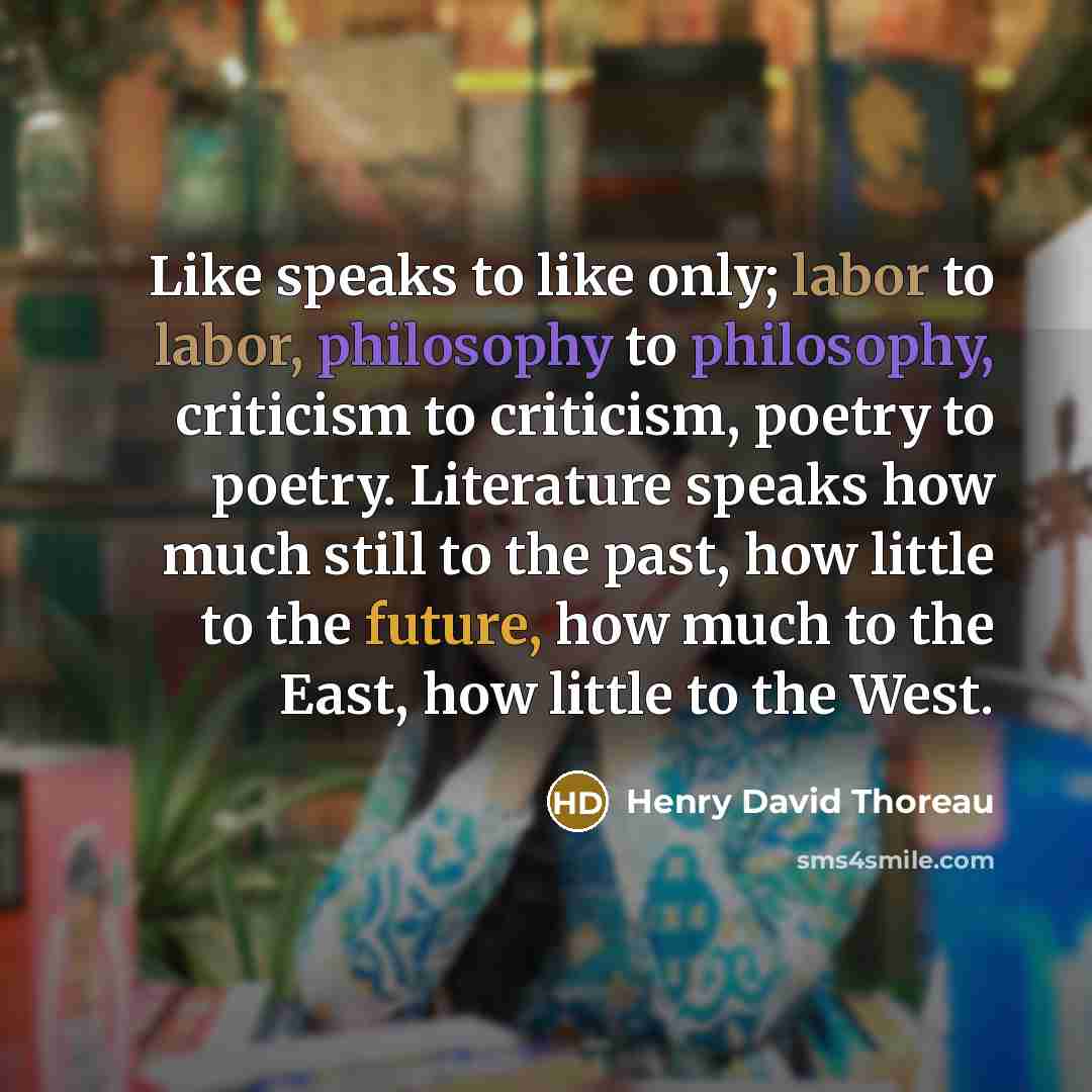 “Like speaks to like only; labor to labor, philosophy to philosophy, criticism to criticism, poetry to poetry. Literature speaks how much still to the past, how little to the future, how much to the East, how little to the West.” quote by Henry David Thoreau