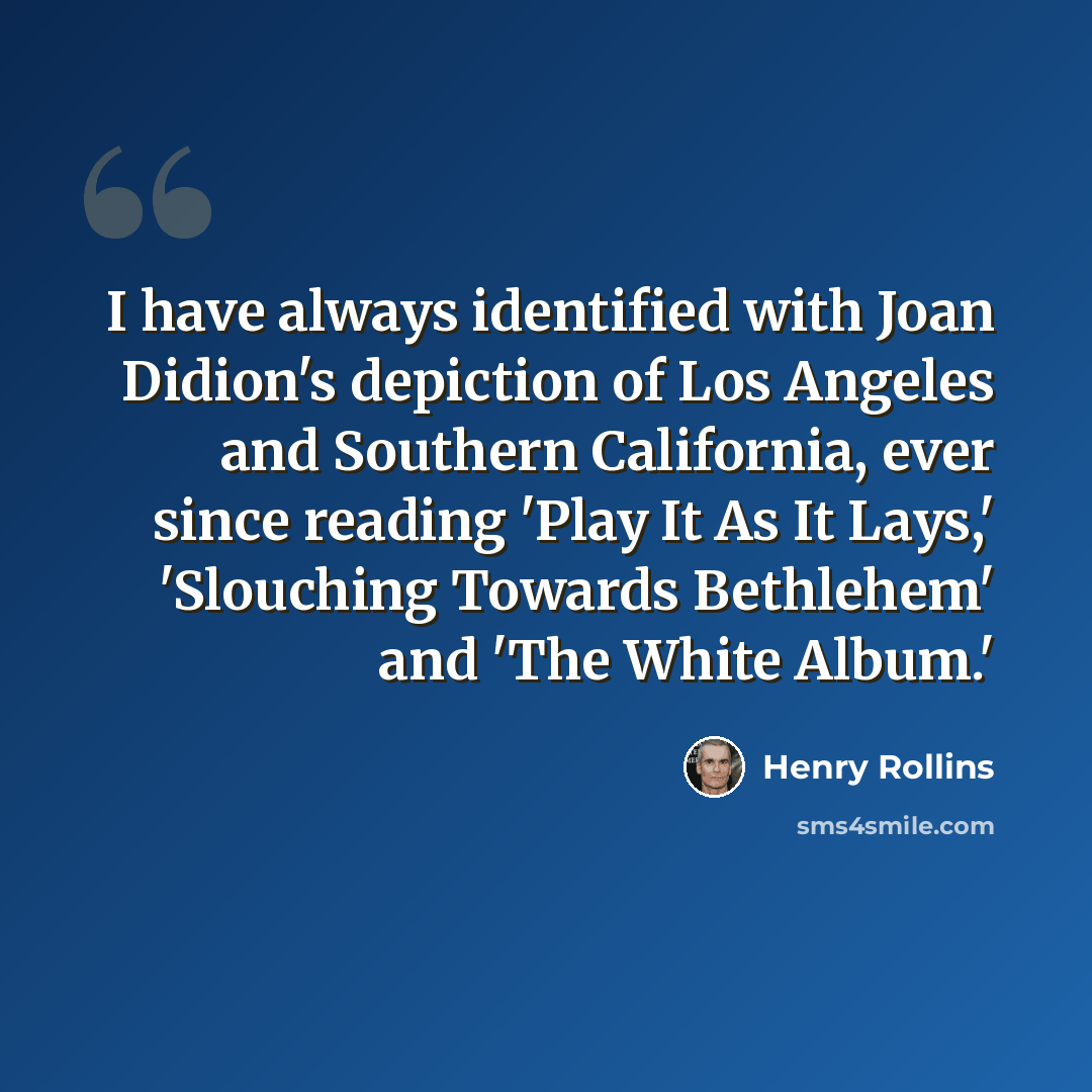 “I have always identified with Joan Didion's depiction of Los Angeles and Southern California, ever since reading 'Play It As It Lays,' 'Slouching Towards Bethlehem' and 'The White Album.'” quote by Henry Rollins