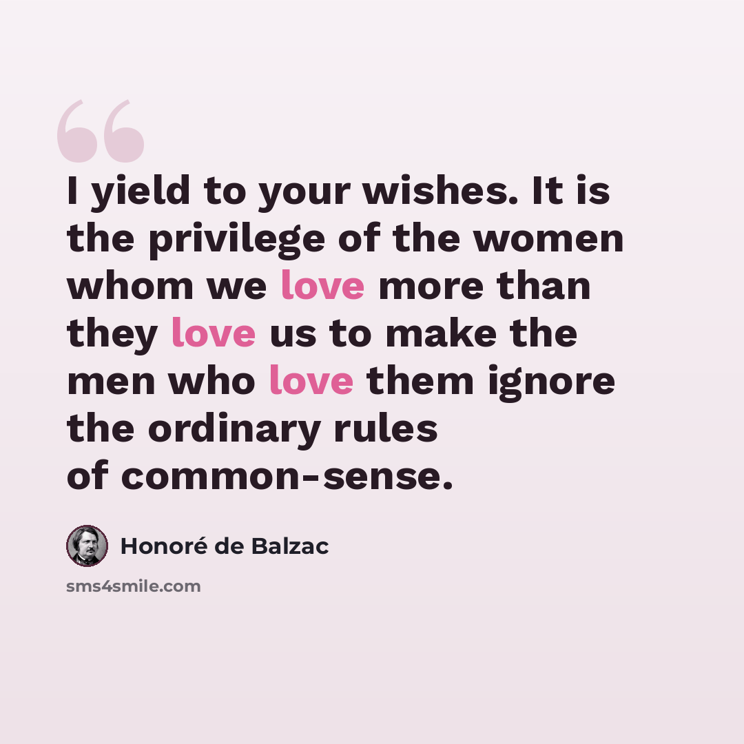 “I yield to your wishes. It is the privilege of the women whom we love more than they love us to make the men who love them ignore the ordinary rules of common-sense.” quote by Honore de Balzac