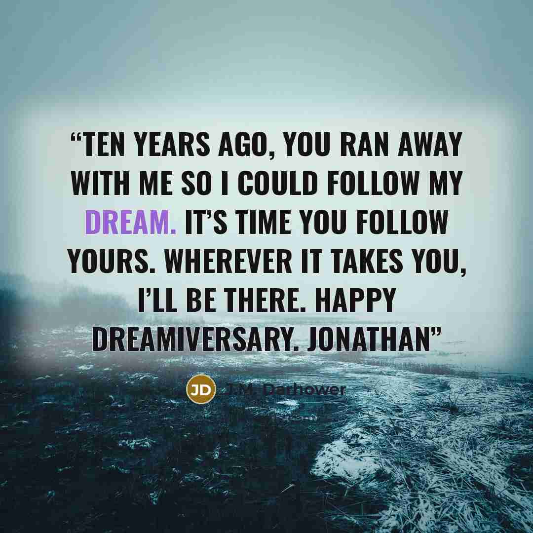 “Ten years ago, you ran away with me so I could follow my dream. It’s time you follow yours. Wherever it takes you, I’ll be there. Happy Dreamiversary. Jonathan” quote by J.M. Darhower