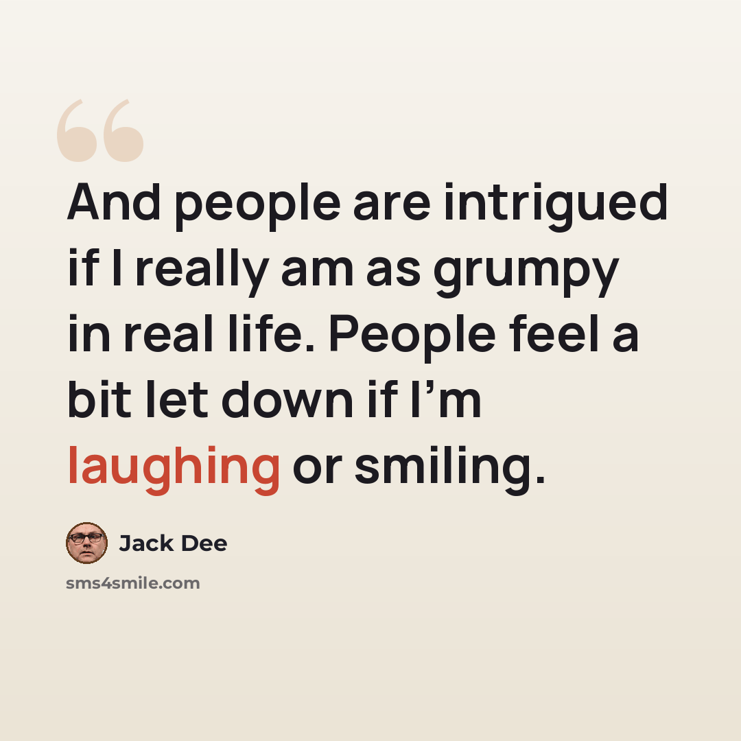 “And people are intrigued if I really am as grumpy in real life. People feel a bit let down if I'm laughing or smiling.” quote by Jack Dee