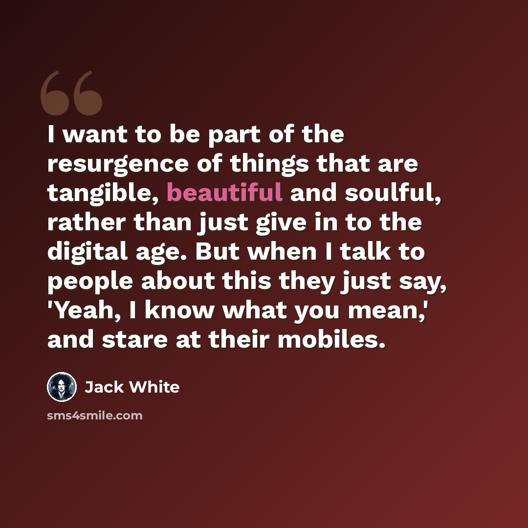 “I want to be part of the resurgence of things that are tangible, beautiful and soulful, rather than just give in to the digital age. But when I talk to people about this they just say, 'Yeah, I know what you mean,' and stare at their mobiles.” quote by Jack White