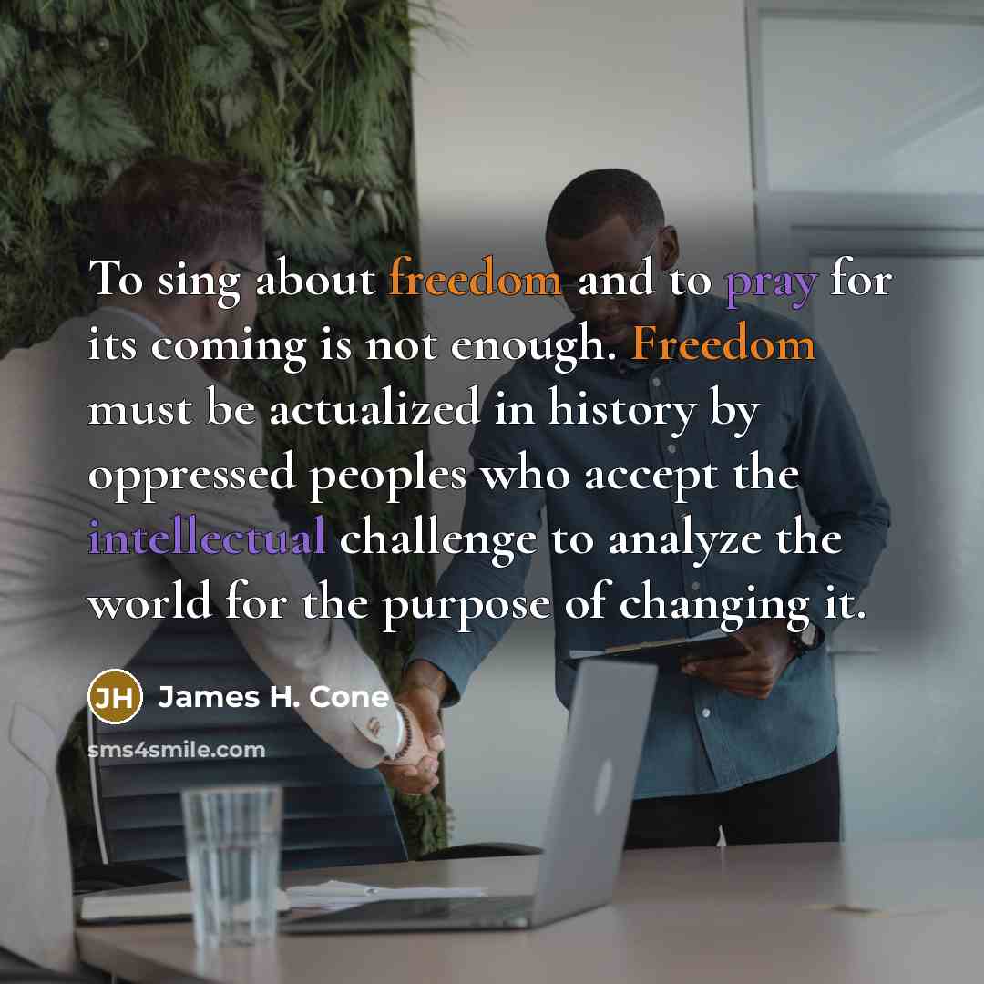 “To sing about freedom and to pray for its coming is not enough. Freedom must be actualized in history by oppressed peoples who accept the intellectual challenge to analyze the world for the purpose of changing it.” quote by James H. Cone