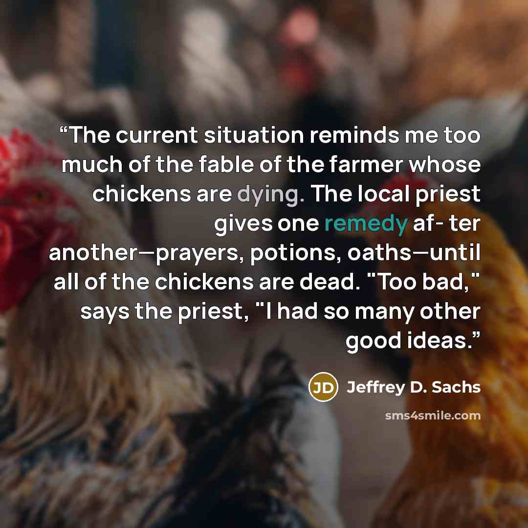 “The current situation reminds me too much of the fable of the farmer whose chickens are dying. The local priest gives one remedy af- ter another—prayers, potions, oaths—until all of the chickens are dead. "Too bad," says the priest, "I had so many other good ideas.” quote by Jeffrey D. Sachs