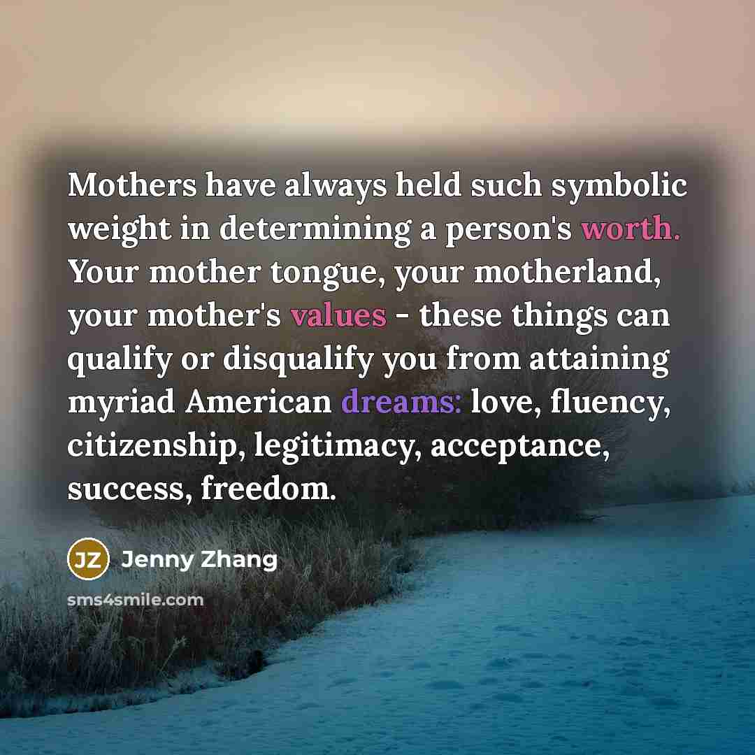 “Mothers have always held such symbolic weight in determining a person's worth. Your mother tongue, your motherland, your mother's values - these things can qualify or disqualify you from attaining myriad American dreams: love, fluency, citizenship, legitimacy, acceptance, success, freedom.” quote by Jenny Zhang